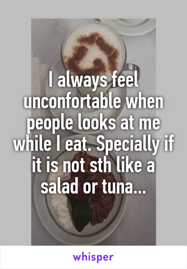 I always feel unconfortable when people looks at me while I eat. Specially if it is not sth like a salad or tuna...