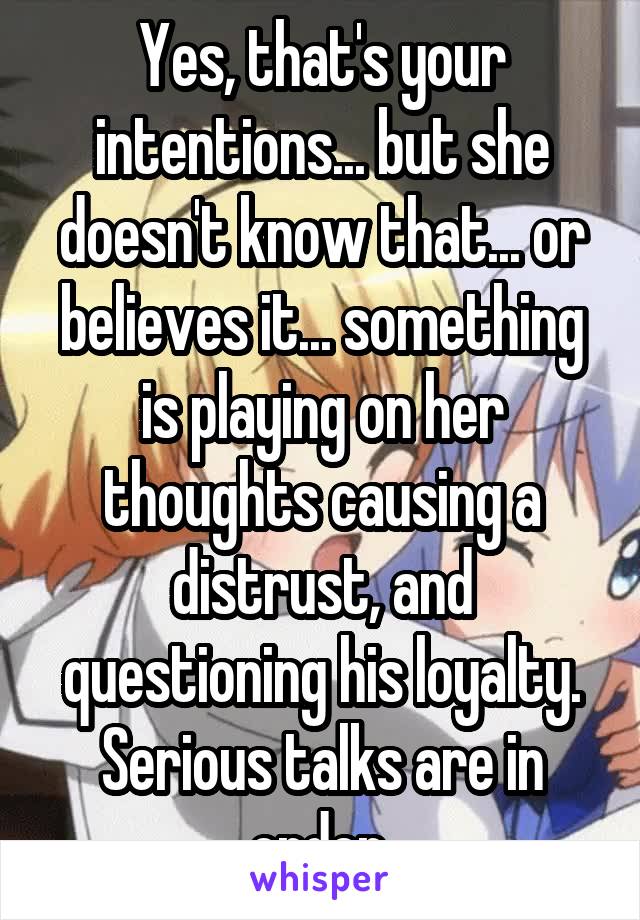 Yes, that's your intentions... but she doesn't know that... or believes it... something is playing on her thoughts causing a distrust, and questioning his loyalty.
Serious talks are in order.