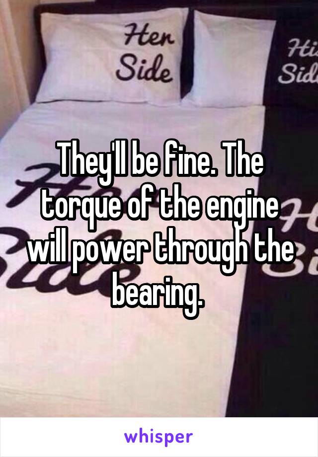 They'll be fine. The torque of the engine will power through the bearing. 