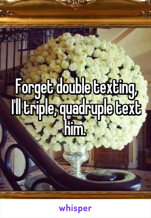 Forget double texting, I'll triple, quadruple text him. 