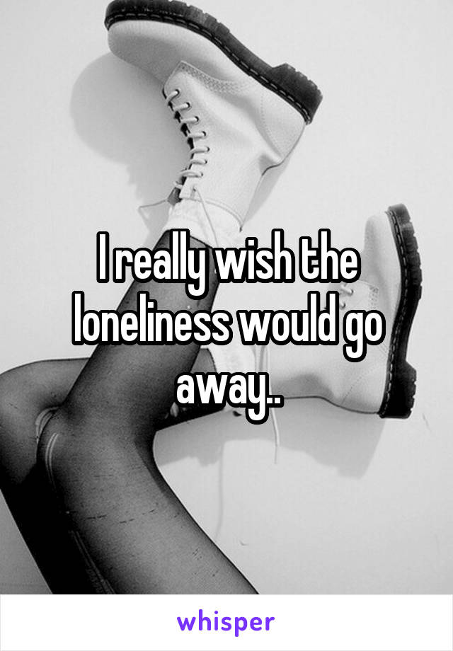 I really wish the loneliness would go away..