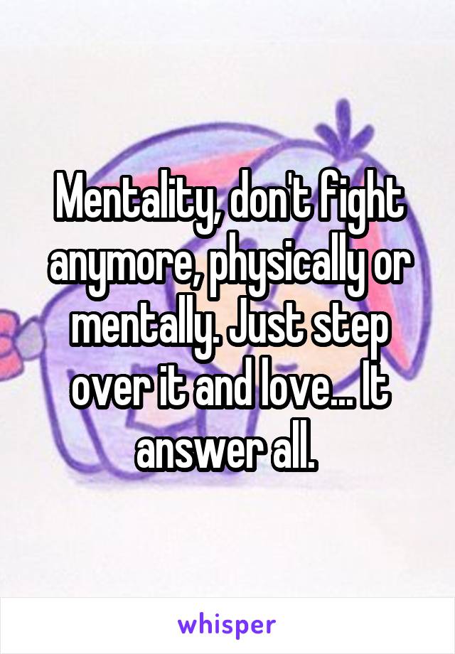 Mentality, don't fight anymore, physically or mentally. Just step over it and love... It answer all. 