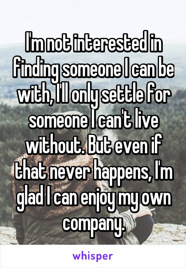 I'm not interested in finding someone I can be with, I'll only settle for someone I can't live without. But even if that never happens, I'm glad I can enjoy my own company.