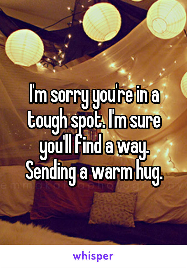 I'm sorry you're in a tough spot. I'm sure you'll find a way. Sending a warm hug.