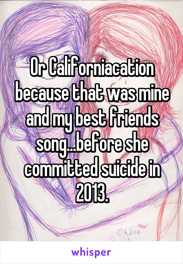 Or Californiacation because that was mine and my best friends song...before she committed suicide in 2013.