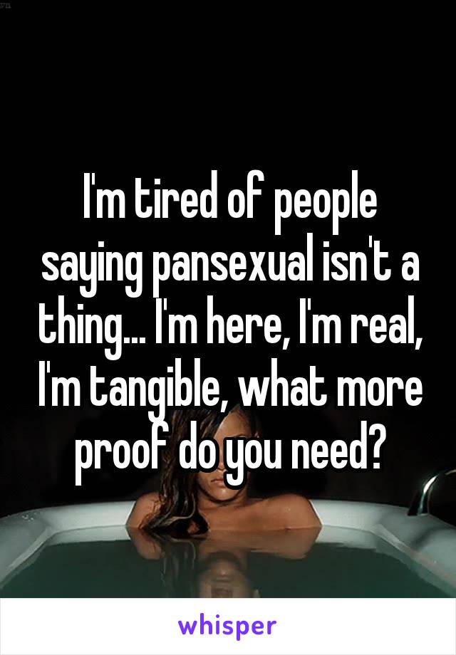 I'm tired of people saying pansexual isn't a thing... I'm here, I'm real, I'm tangible, what more proof do you need?