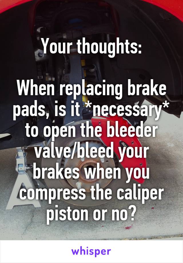 Your thoughts:

When replacing brake pads, is it *necessary* to open the bleeder valve/bleed your brakes when you compress the caliper piston or no?