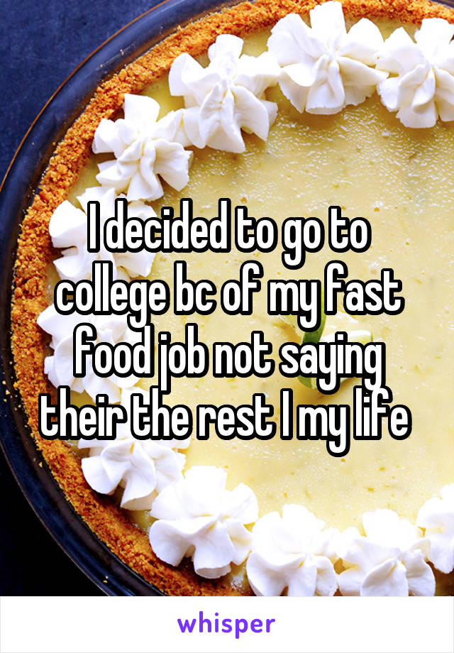 I decided to go to college bc of my fast food job not saying their the rest I my life 