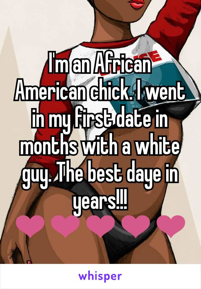 I'm an African American chick. I went in my first date in months with a white guy. The best daye in years!!! ❤❤❤❤❤