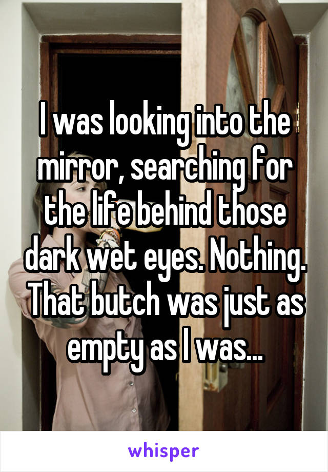 I was looking into the mirror, searching for the life behind those dark wet eyes. Nothing. That butch was just as empty as I was...