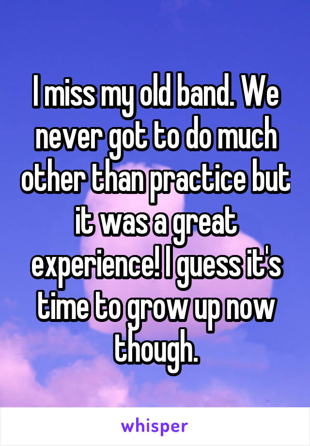 I miss my old band. We never got to do much other than practice but it was a great experience! I guess it's time to grow up now though.