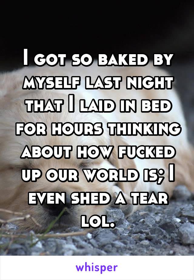 I got so baked by myself last night that I laid in bed for hours thinking about how fucked up our world is; I even shed a tear lol.