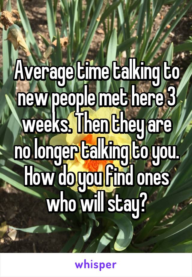 Average time talking to new people met here 3 weeks. Then they are no longer talking to you. How do you find ones who will stay?