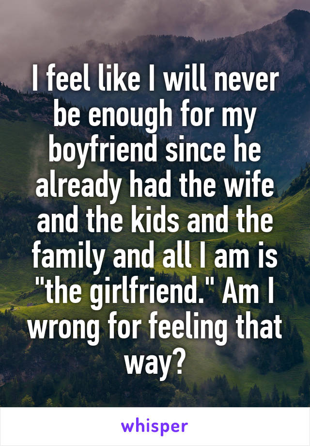 I feel like I will never be enough for my boyfriend since he already had the wife and the kids and the family and all I am is "the girlfriend." Am I wrong for feeling that way?