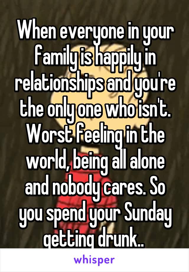 When everyone in your family is happily in relationships and you're the only one who isn't. Worst feeling in the world, being all alone and nobody cares. So you spend your Sunday getting drunk.. 