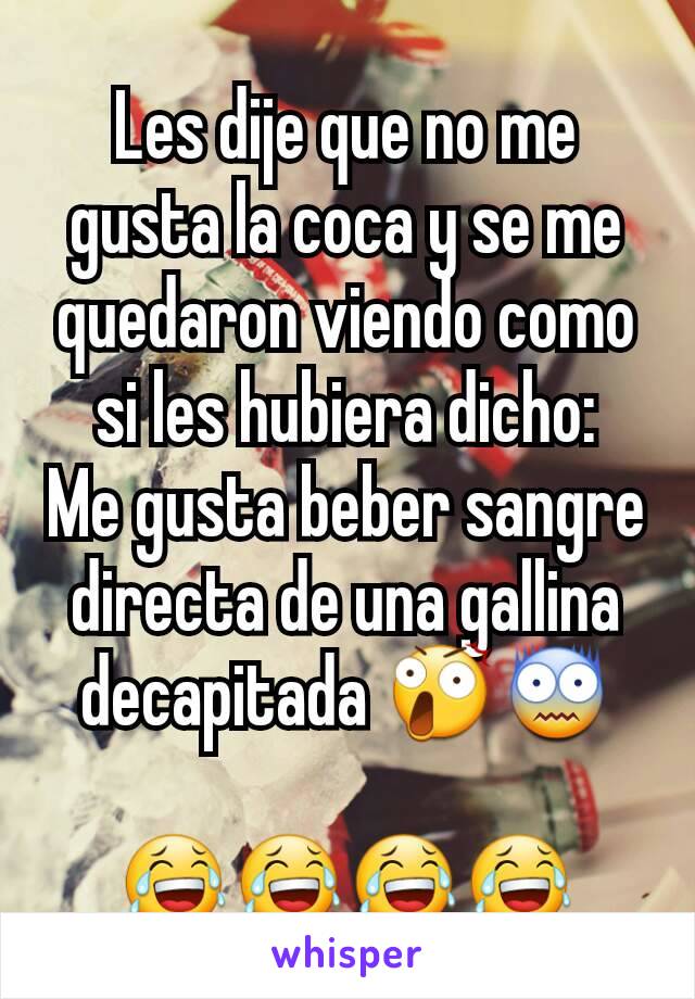 Les dije que no me gusta la coca y se me quedaron viendo como si les hubiera dicho:
Me gusta beber sangre directa de una gallina decapitada 😲😨

😂😂😂😂