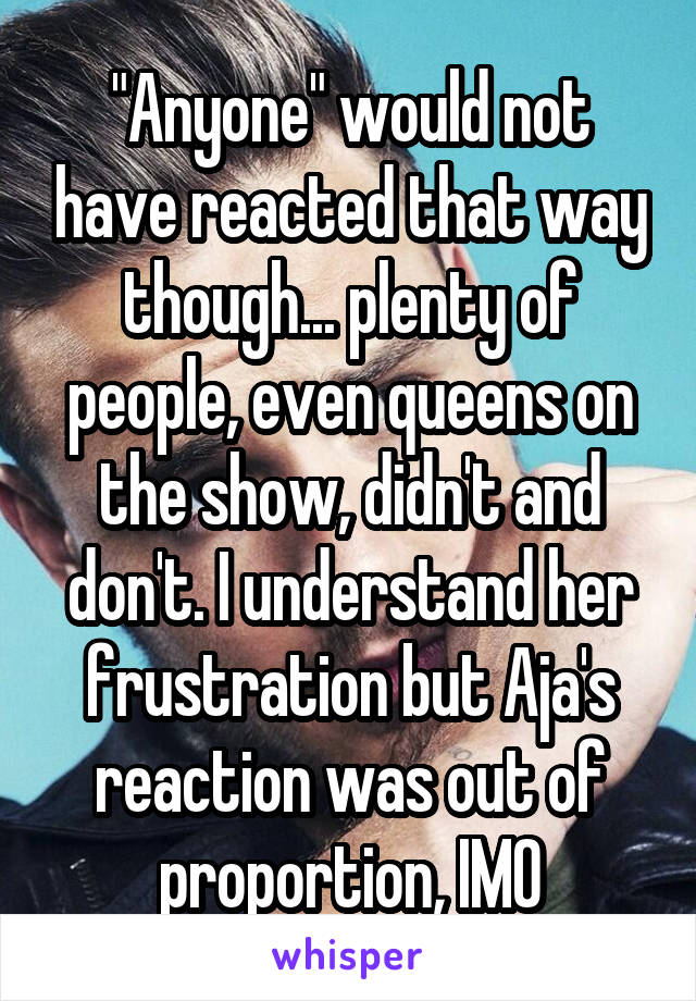 "Anyone" would not have reacted that way though... plenty of people, even queens on the show, didn't and don't. I understand her frustration but Aja's reaction was out of proportion, IMO