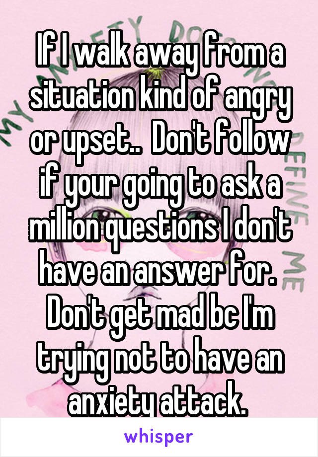 If I walk away from a situation kind of angry or upset..  Don't follow if your going to ask a million questions I don't have an answer for.  Don't get mad bc I'm trying not to have an anxiety attack. 