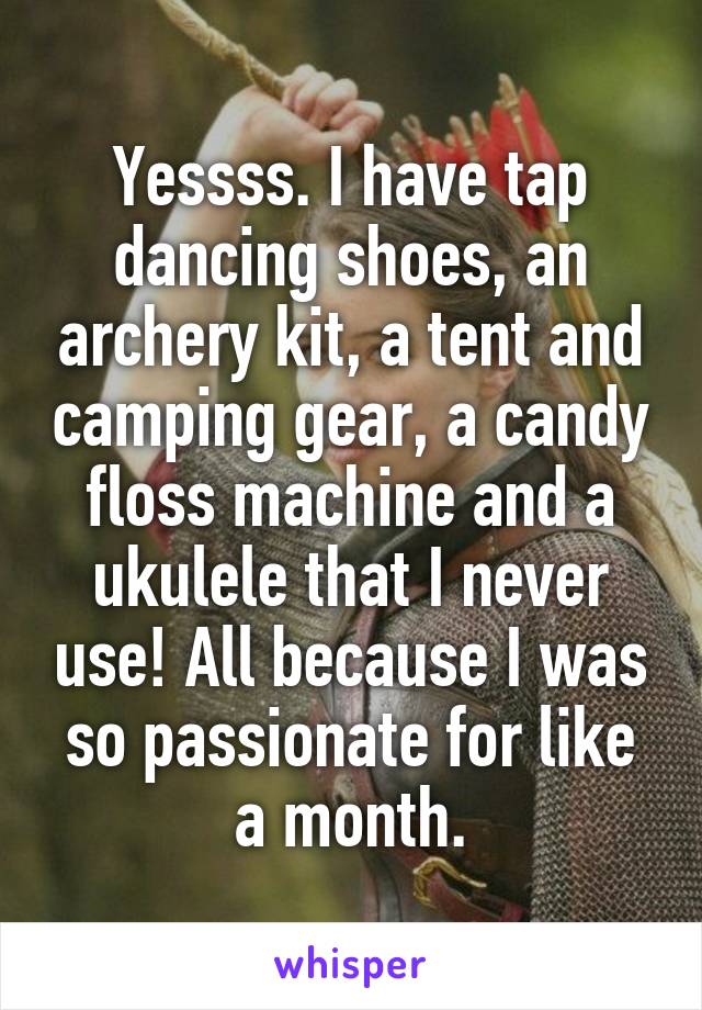 Yessss. I have tap dancing shoes, an archery kit, a tent and camping gear, a candy floss machine and a ukulele that I never use! All because I was so passionate for like a month.