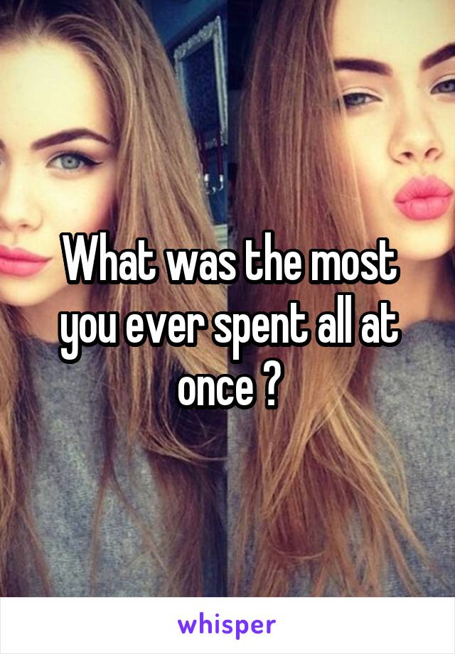 What was the most you ever spent all at once ?