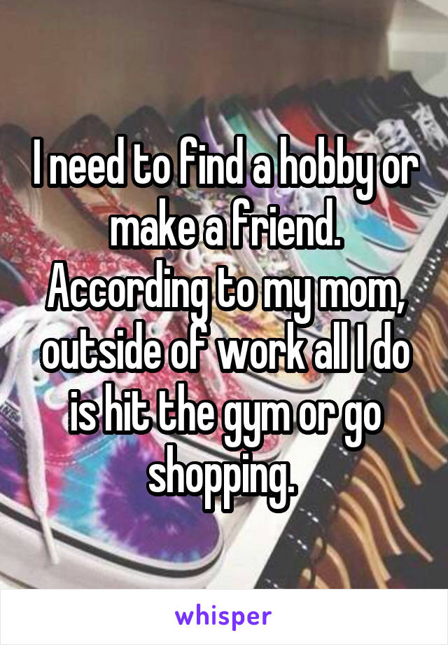 I need to find a hobby or make a friend. According to my mom, outside of work all I do is hit the gym or go shopping. 