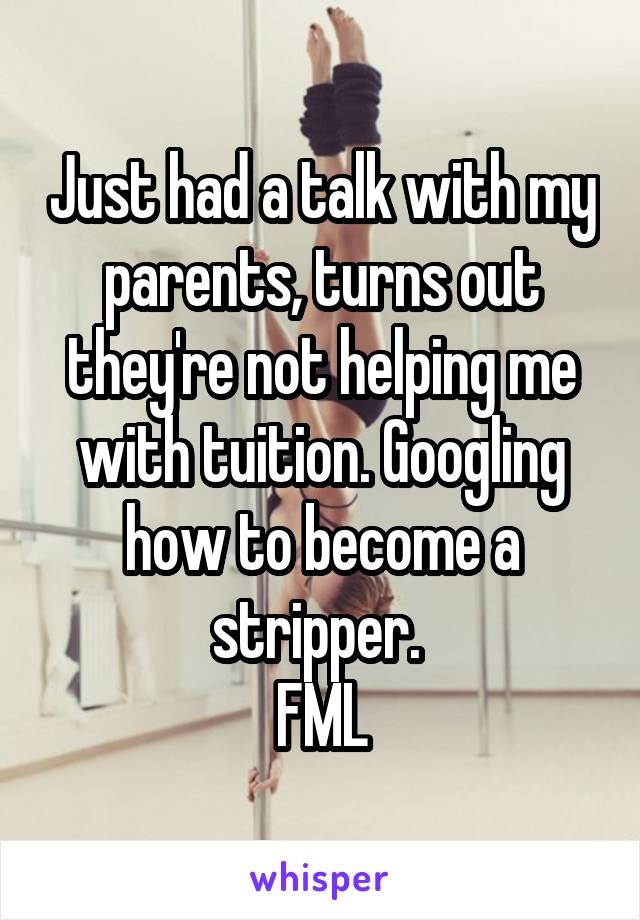 Just had a talk with my parents, turns out they're not helping me with tuition. Googling how to become a stripper. 
FML