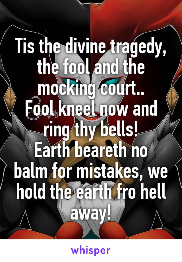 Tis the divine tragedy, the fool and the mocking court..
Fool kneel now and ring thy bells!
Earth beareth no balm for mistakes, we hold the earth fro hell away!