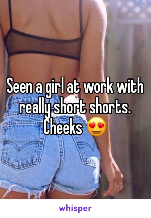 Seen a girl at work with really short shorts. Cheeks 😍