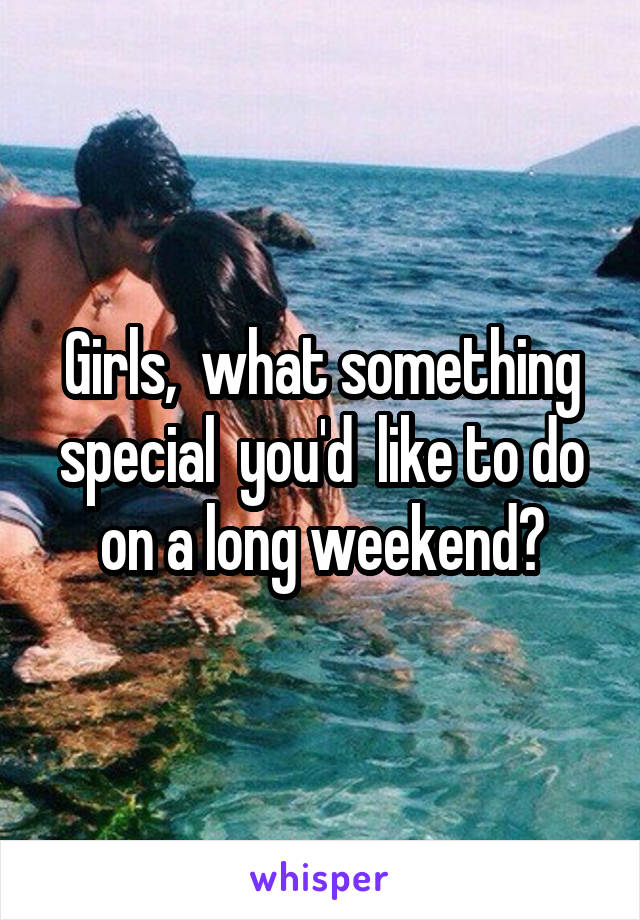 Girls,  what something special  you'd  like to do on a long weekend?