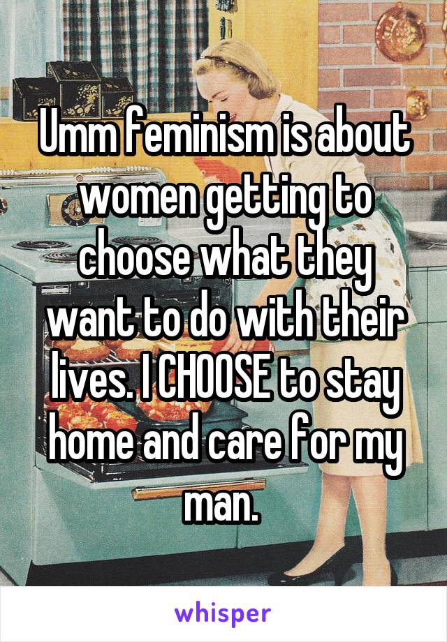 Umm feminism is about women getting to choose what they want to do with their lives. I CHOOSE to stay home and care for my man. 