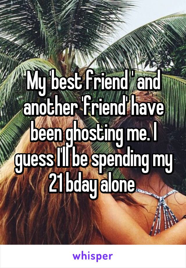 My 'best friend ' and another 'friend' have been ghosting me. I guess I'll be spending my 21 bday alone 