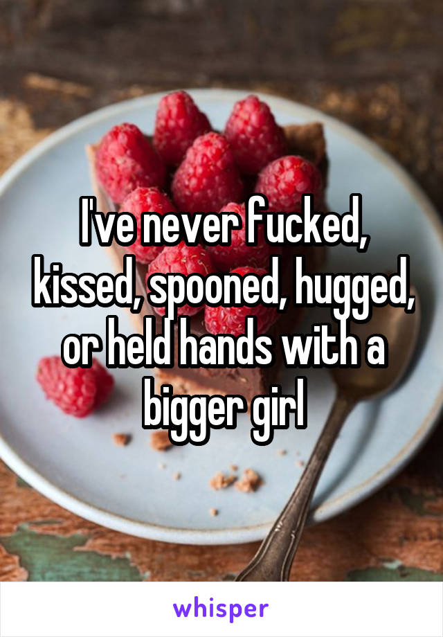 I've never fucked, kissed, spooned, hugged, or held hands with a bigger girl