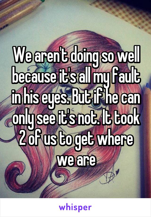 We aren't doing so well because it's all my fault in his eyes. But if he can only see it's not. It took 2 of us to get where we are