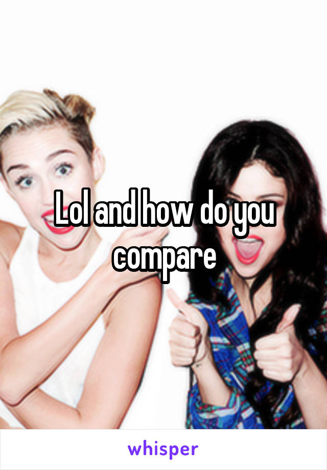 Lol and how do you compare