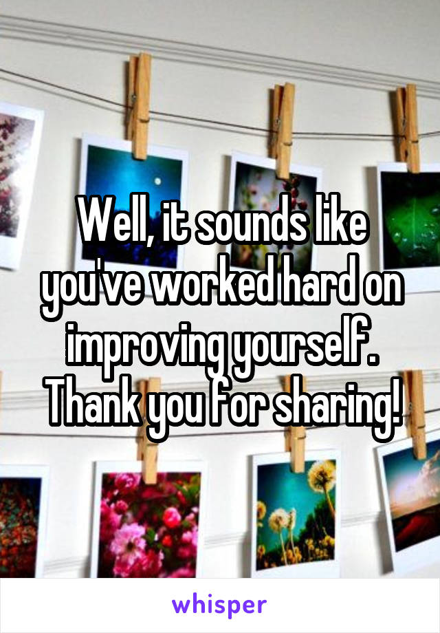 Well, it sounds like you've worked hard on improving yourself. Thank you for sharing!