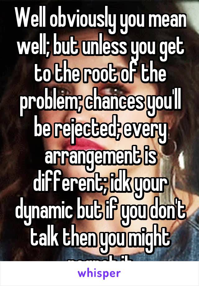 Well obviously you mean well; but unless you get to the root of the problem; chances you'll be rejected; every arrangement is different; idk your dynamic but if you don't talk then you might regret it