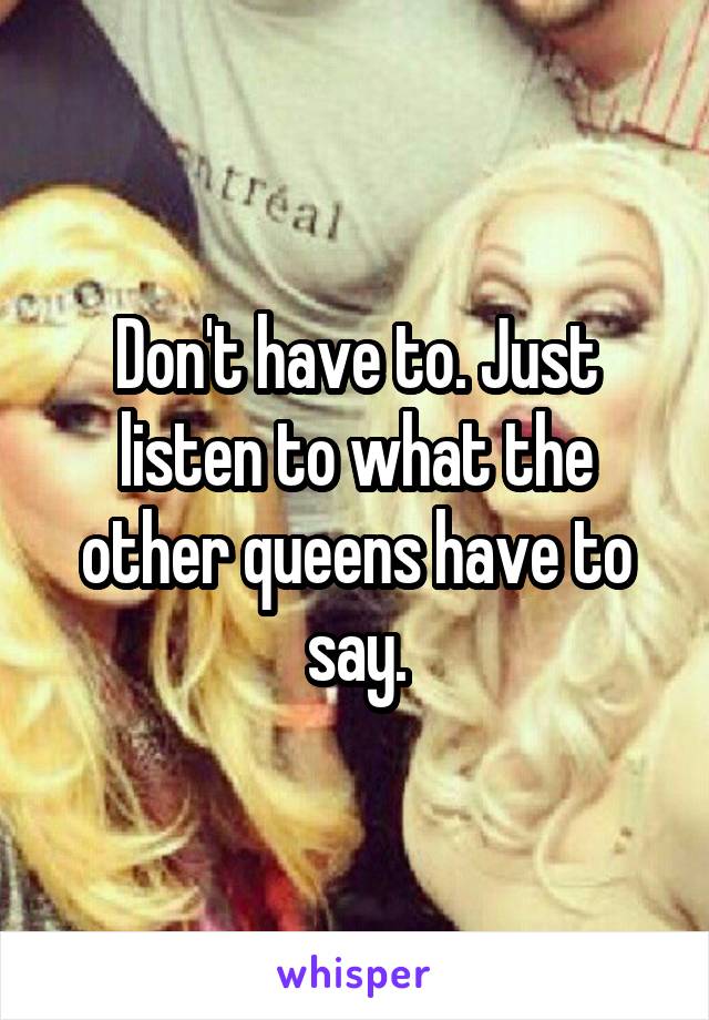 Don't have to. Just listen to what the other queens have to say.