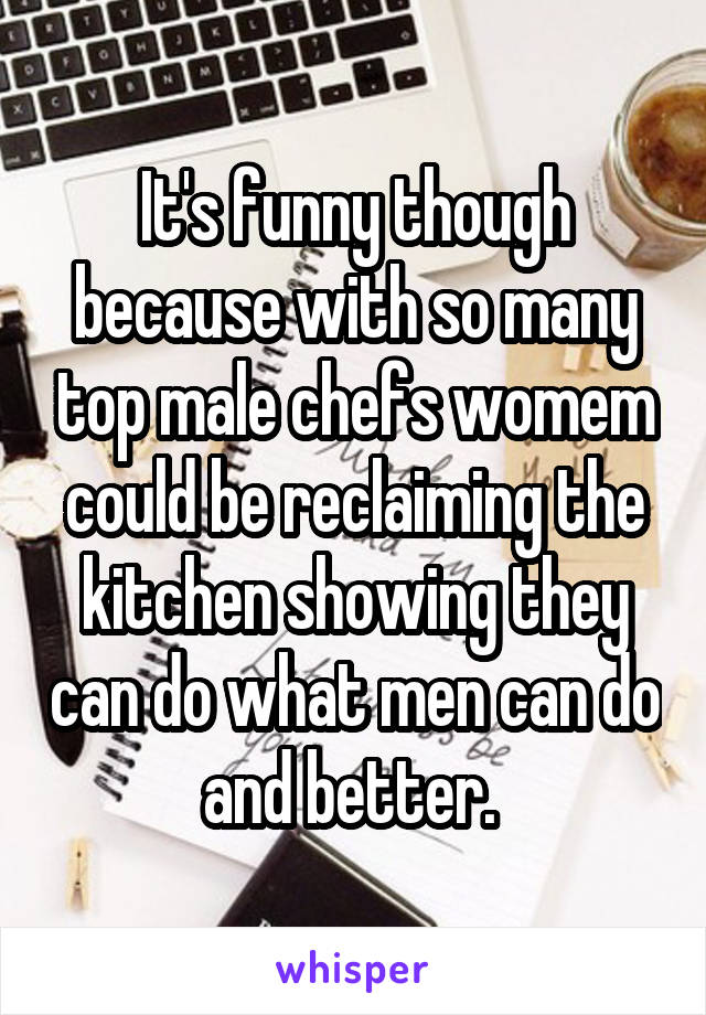 It's funny though because with so many top male chefs womem could be reclaiming the kitchen showing they can do what men can do and better. 