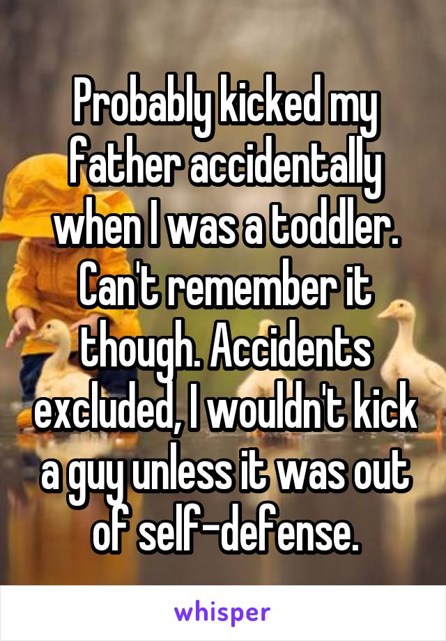 Probably kicked my father accidentally when I was a toddler. Can't remember it though. Accidents excluded, I wouldn't kick a guy unless it was out of self-defense.