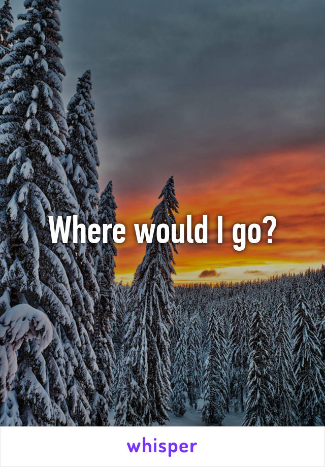 Where would I go?