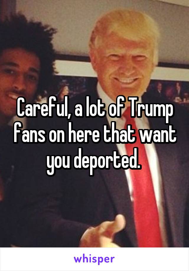 Careful, a lot of Trump fans on here that want you deported. 