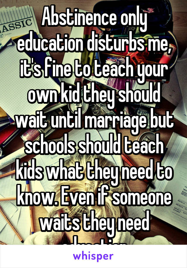 Abstinence only education disturbs me, it's fine to teach your own kid they should wait until marriage but schools should teach kids what they need to know. Even if someone waits they need education