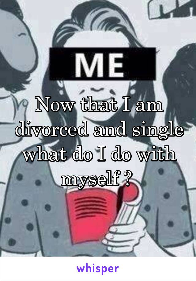 Now that I am divorced and single what do I do with myself ? 