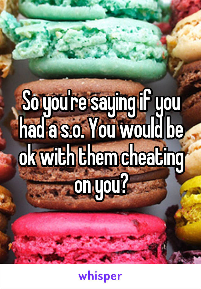 So you're saying if you had a s.o. You would be ok with them cheating on you?