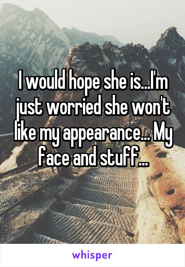 I would hope she is...I'm just worried she won't like my appearance... My face and stuff...
