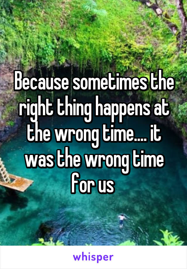 Because sometimes the right thing happens at the wrong time.... it was the wrong time for us 