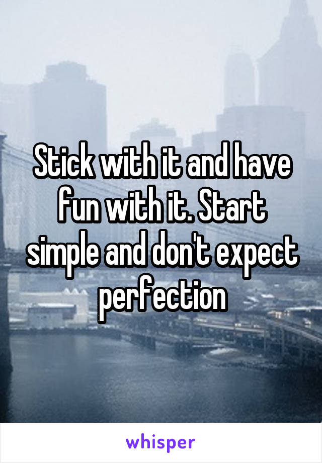 Stick with it and have fun with it. Start simple and don't expect perfection