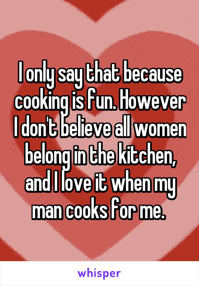 I only say that because cooking is fun. However I don't believe all women belong in the kitchen, and I love it when my man cooks for me. 