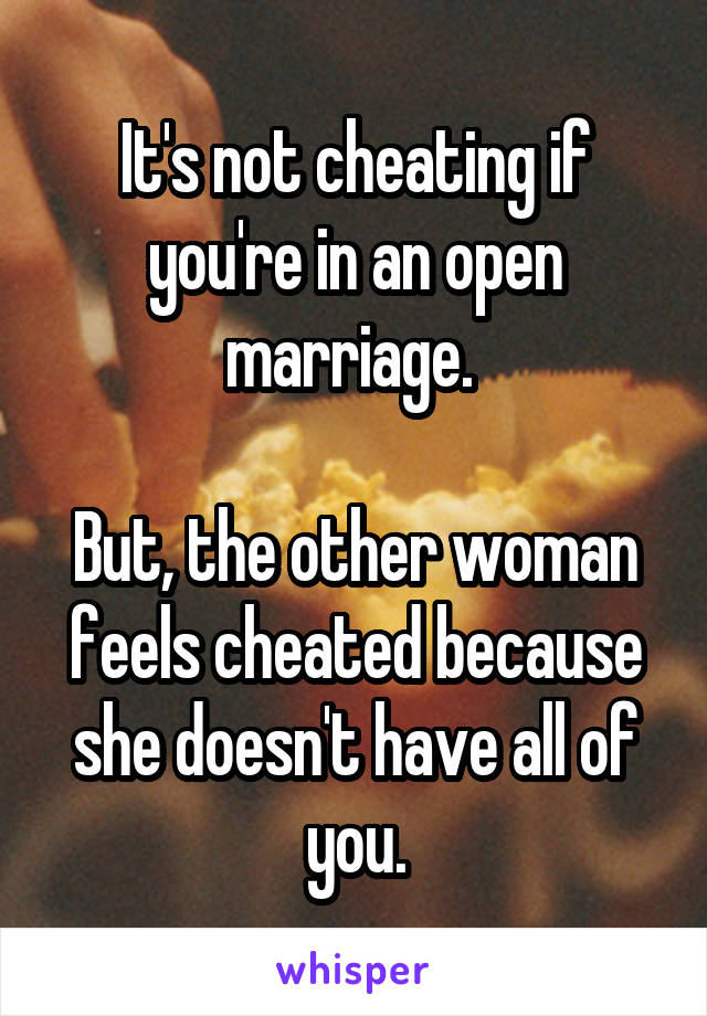 It's not cheating if you're in an open marriage. 

But, the other woman feels cheated because she doesn't have all of you.