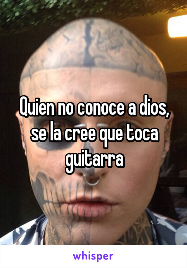 Quien no conoce a dios, se la cree que toca guitarra